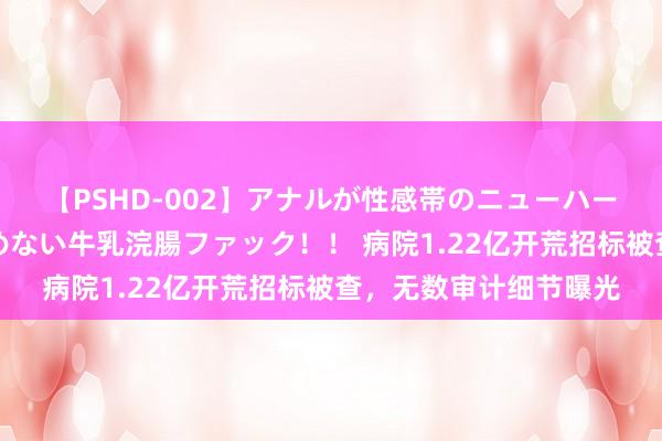 【PSHD-002】アナルが性感帯のニューハーフ美女が泣くまでやめない牛乳浣腸ファック！！ 病院1.22亿开荒招标被查，无数审计细节曝光