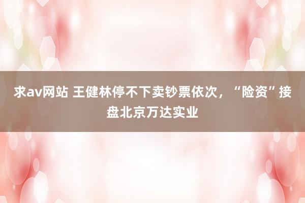 求av网站 王健林停不下卖钞票依次，“险资”接盘北京万达实业