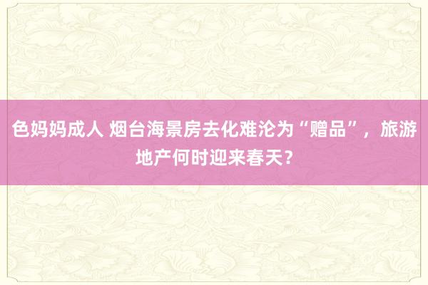 色妈妈成人 烟台海景房去化难沦为“赠品”，旅游地产何时迎来春天？