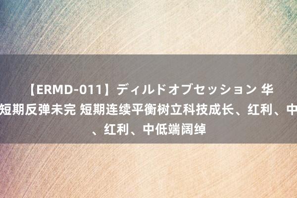 【ERMD-011】ディルドオブセッション 华金策略：短期反弹未完 短期连续平衡树立科技成长、红利、中低端阔绰