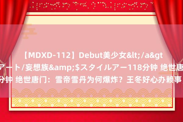 【MDXD-112】Debut美少女</a>2005-02-15スタイルアート/妄想族&$スタイルアー118分钟 绝世唐门：雪帝雪丹为何爆炸？王冬好心办赖事，伊莱克斯遭剧情杀