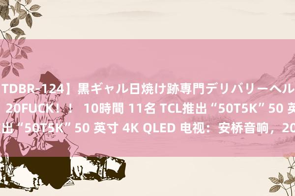【TDBR-124】黒ギャル日焼け跡専門デリバリーヘルス チョーベスト！！ 20FUCK！！ 10時間 11名 TCL推出“50T5K”50 英寸 4K QLED 电视：安桥音响，2099 元
