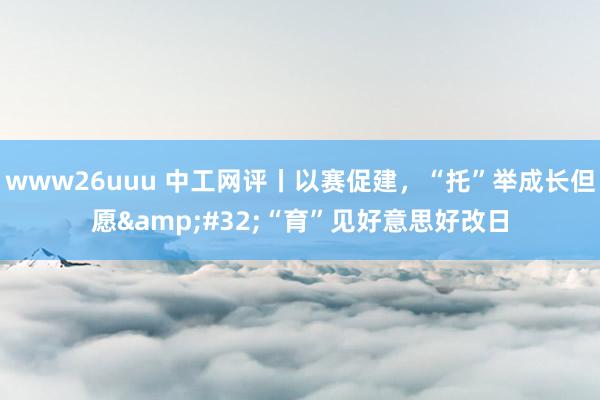 www26uuu 中工网评丨以赛促建，“托”举成长但愿&#32;“育”见好意思好改日