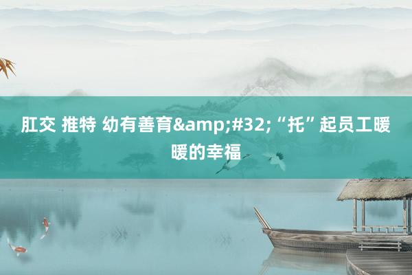 肛交 推特 幼有善育&#32;“托”起员工暖暖的幸福