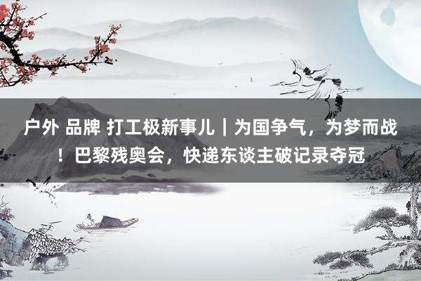 户外 品牌 打工极新事儿｜为国争气，为梦而战！巴黎残奥会，快递东谈主破记录夺冠