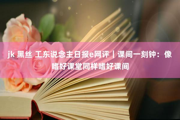 jk 黑丝 工东说念主日报e网评｜课间一刻钟：像嗜好课堂同样嗜好课间