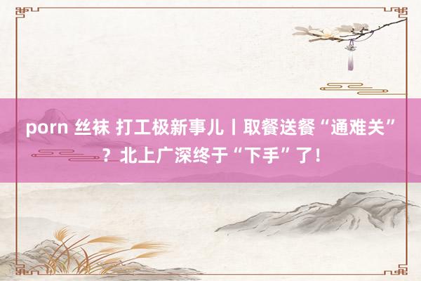 porn 丝袜 打工极新事儿丨取餐送餐“通难关”？北上广深终于“下手”了！