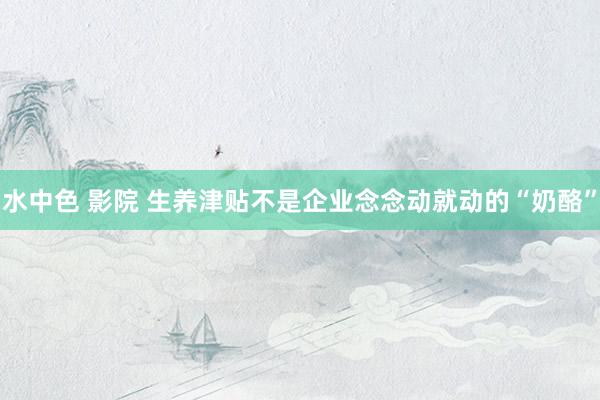 水中色 影院 生养津贴不是企业念念动就动的“奶酪”