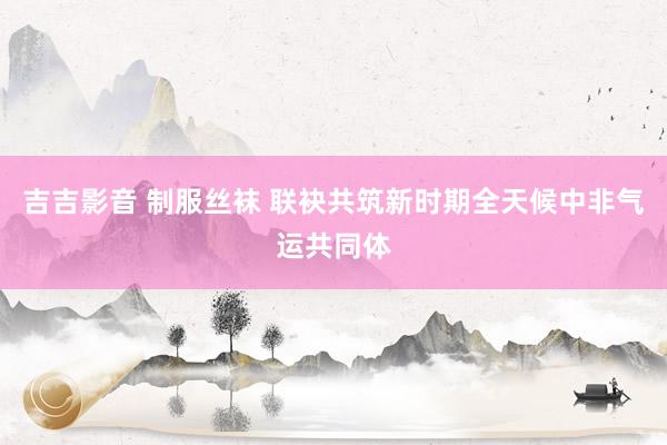 吉吉影音 制服丝袜 联袂共筑新时期全天候中非气运共同体