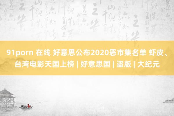 91porn 在线 好意思公布2020恶市集名单 虾皮、台湾电影天国上榜 | 好意思国 | 盗版 | 大纪元