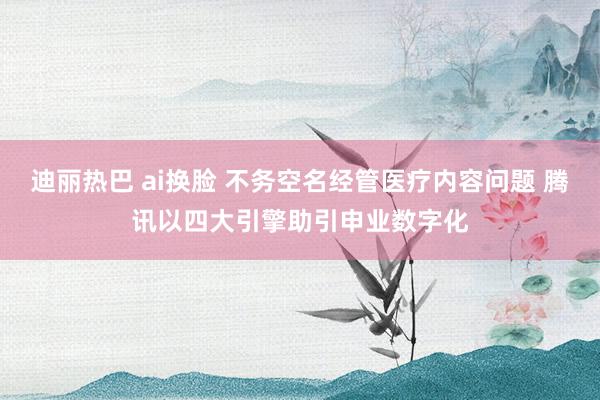 迪丽热巴 ai换脸 不务空名经管医疗内容问题 腾讯以四大引擎助引申业数字化