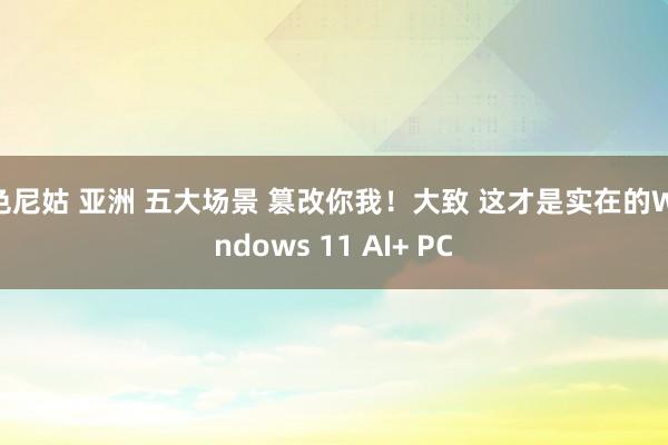 色尼姑 亚洲 五大场景 篡改你我！大致 这才是实在的Windows 11 AI+ PC