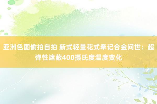 亚洲色图偷拍自拍 新式轻量花式牵记合金问世：超弹性遮蔽400摄氏度温度变化