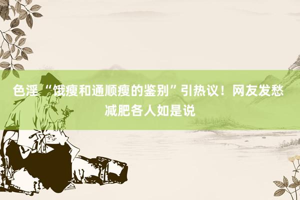 色淫 “饿瘦和通顺瘦的鉴别”引热议！网友发愁 减肥各人如是说
