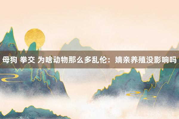 母狗 拳交 为啥动物那么多乱伦：嫡亲养殖没影响吗