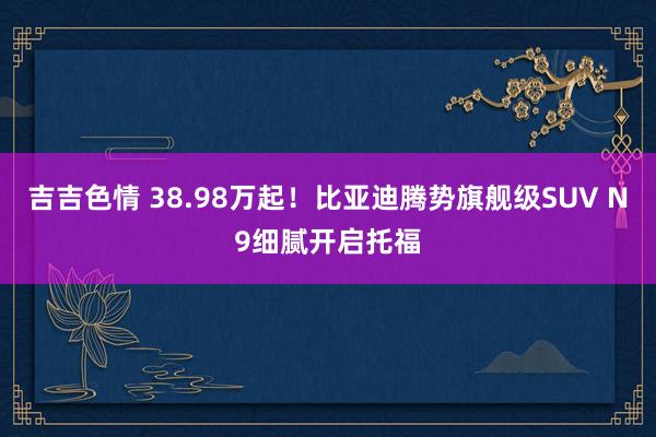 吉吉色情 38.98万起！比亚迪腾势旗舰级SUV N9细腻开启托福