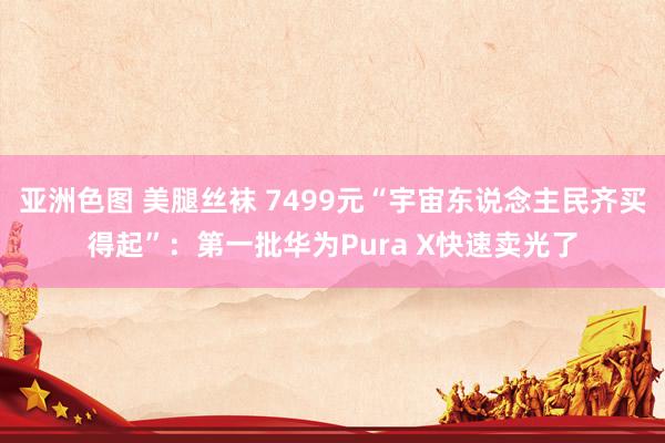 亚洲色图 美腿丝袜 7499元“宇宙东说念主民齐买得起”：第一批华为Pura X快速卖光了