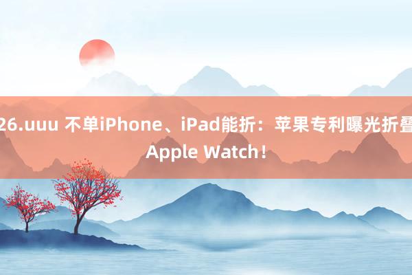 26.uuu 不单iPhone、iPad能折：苹果专利曝光折叠Apple Watch！