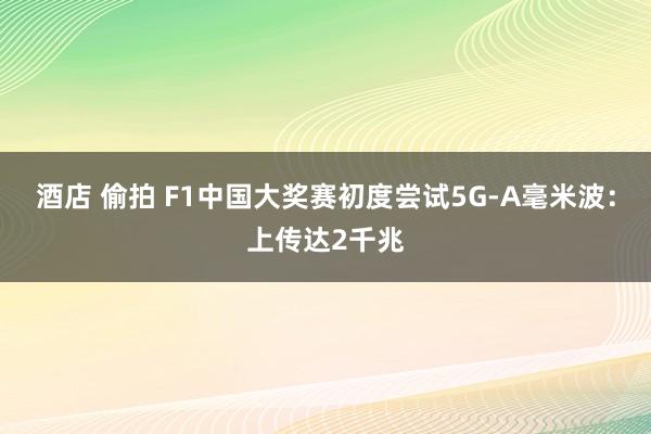 酒店 偷拍 F1中国大奖赛初度尝试5G-A毫米波：上传达2千兆