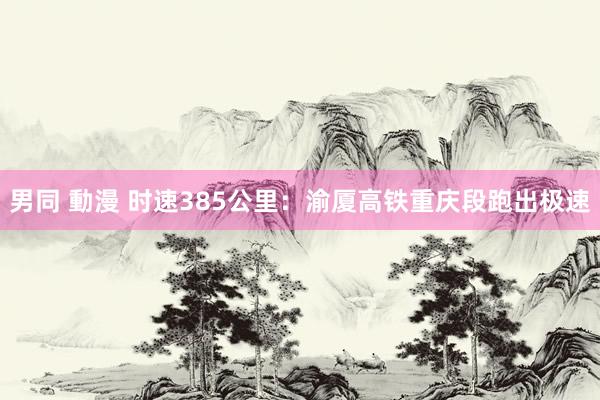 男同 動漫 时速385公里：渝厦高铁重庆段跑出极速