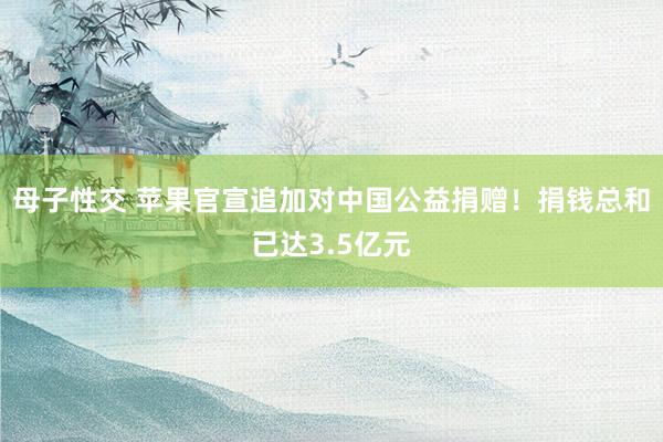 母子性交 苹果官宣追加对中国公益捐赠！捐钱总和已达3.5亿元