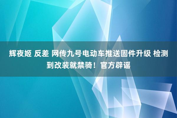 辉夜姬 反差 网传九号电动车推送固件升级 检测到改装就禁骑！官方辟谣