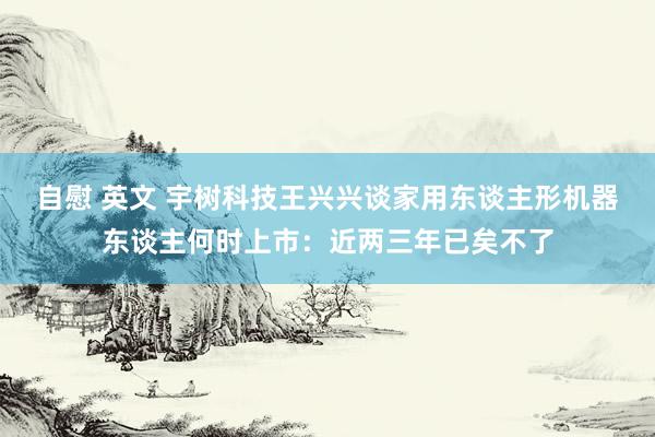 自慰 英文 宇树科技王兴兴谈家用东谈主形机器东谈主何时上市：近两三年已矣不了