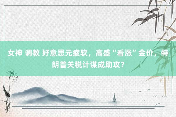 女神 调教 好意思元疲软，高盛“看涨”金价，特朗普关税计谋成助攻？
