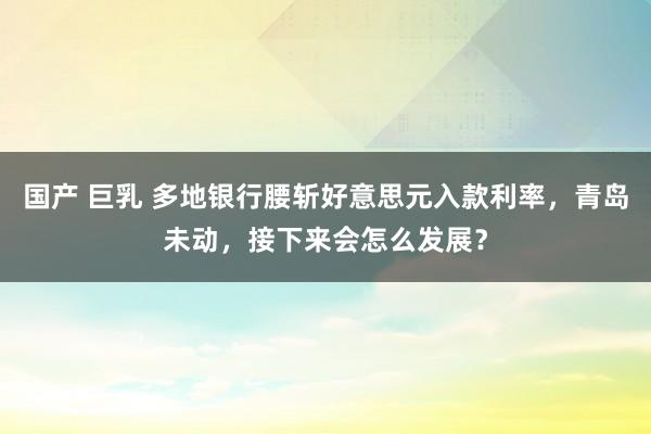 国产 巨乳 多地银行腰斩好意思元入款利率，青岛未动，接下来会怎么发展？