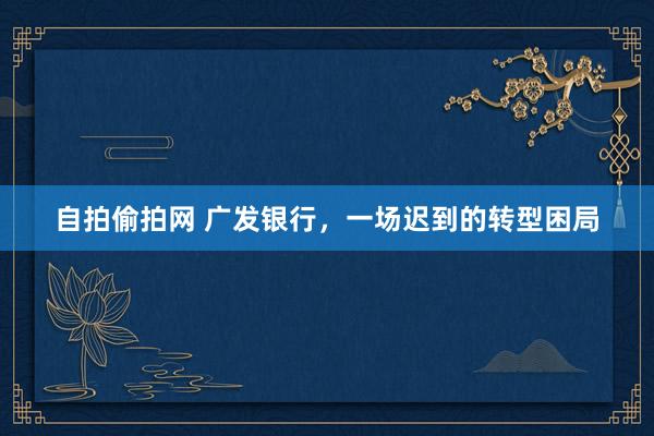自拍偷拍网 广发银行，一场迟到的转型困局