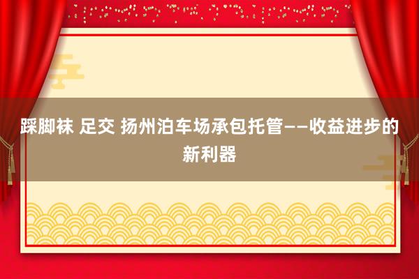 踩脚袜 足交 扬州泊车场承包托管——收益进步的新利器