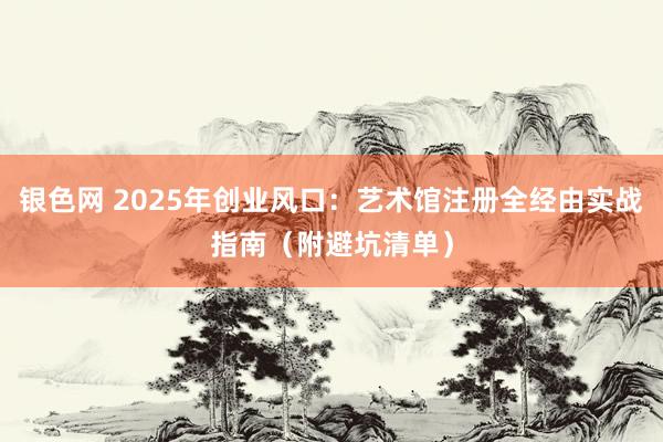 银色网 2025年创业风口：艺术馆注册全经由实战指南（附避坑清单）