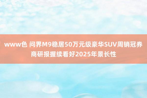 www色 问界M9稳居50万元级豪华SUV周销冠券商研报握续看好2025年景长性