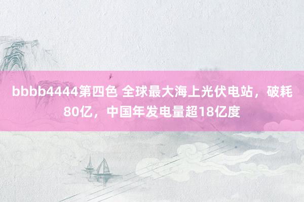 bbbb4444第四色 全球最大海上光伏电站，破耗80亿，中国年发电量超18亿度