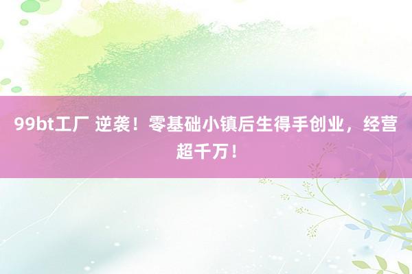 99bt工厂 逆袭！零基础小镇后生得手创业，经营超千万！