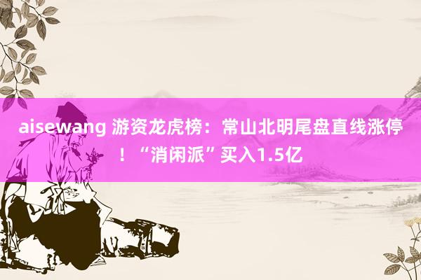 aisewang 游资龙虎榜：常山北明尾盘直线涨停！“消闲派”买入1.5亿