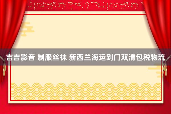 吉吉影音 制服丝袜 新西兰海运到门双清包税物流