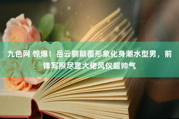 九色网 惊爆！岳云鹏颠覆形象化身潮水型男，前锋写照尽显大佬风仪超帅气