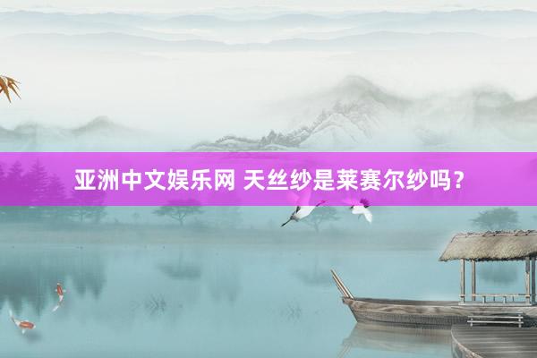 亚洲中文娱乐网 天丝纱是莱赛尔纱吗？