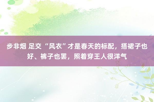 步非烟 足交 “风衣”才是春天的标配，搭裙子也好、裤子也罢，照着穿王人很洋气