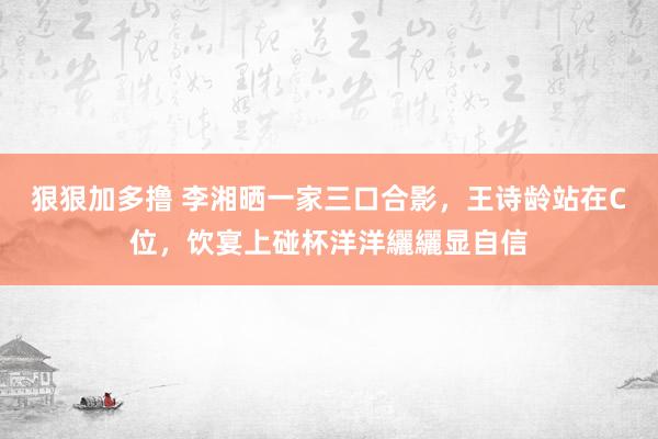 狠狠加多撸 李湘晒一家三口合影，王诗龄站在C位，饮宴上碰杯洋洋纚纚显自信