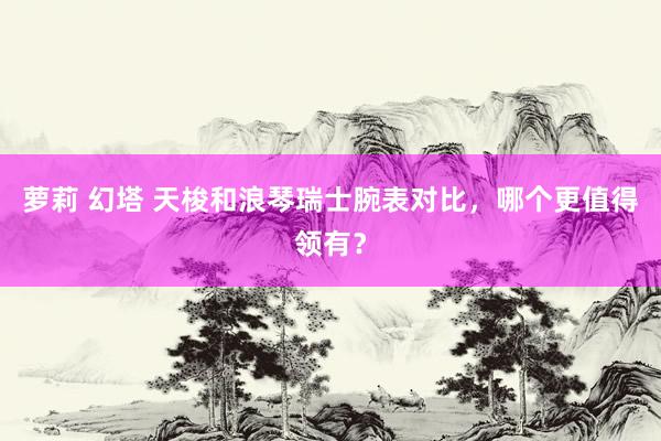 萝莉 幻塔 天梭和浪琴瑞士腕表对比，哪个更值得领有？