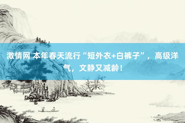 激情网 本年春天流行“短外衣+白裤子”，高级洋气，文静又减龄！