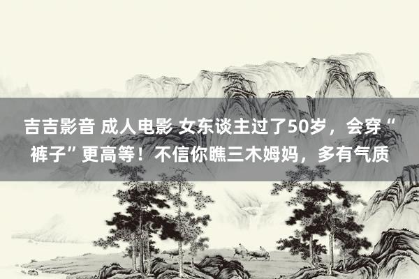 吉吉影音 成人电影 女东谈主过了50岁，会穿“裤子”更高等！不信你瞧三木姆妈，多有气质