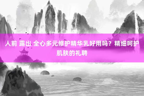 人前 露出 全心多元修护精华乳好用吗？精细呵护肌肤的礼聘