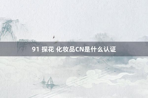 91 探花 化妆品CN是什么认证