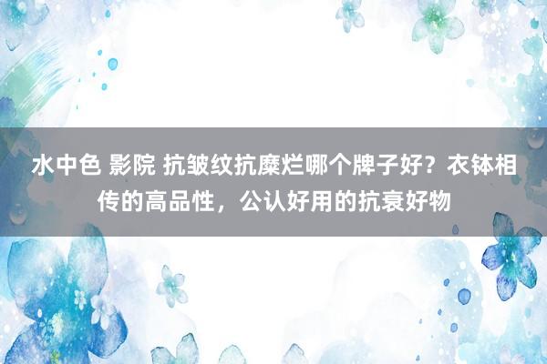 水中色 影院 抗皱纹抗糜烂哪个牌子好？衣钵相传的高品性，公认好用的抗衰好物