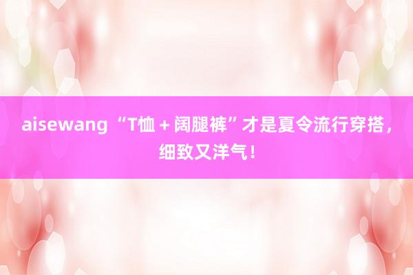 aisewang “T恤＋阔腿裤”才是夏令流行穿搭，细致又洋气！