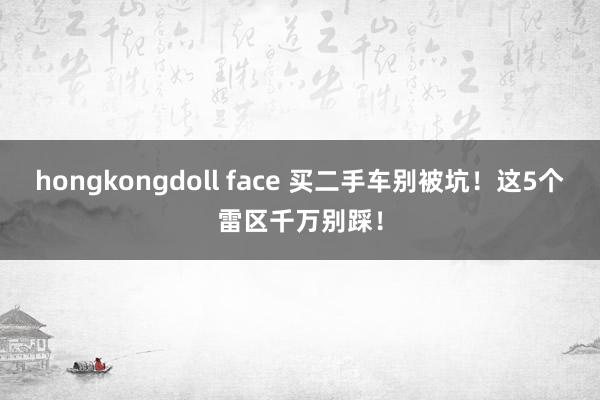 hongkongdoll face 买二手车别被坑！这5个雷区千万别踩！