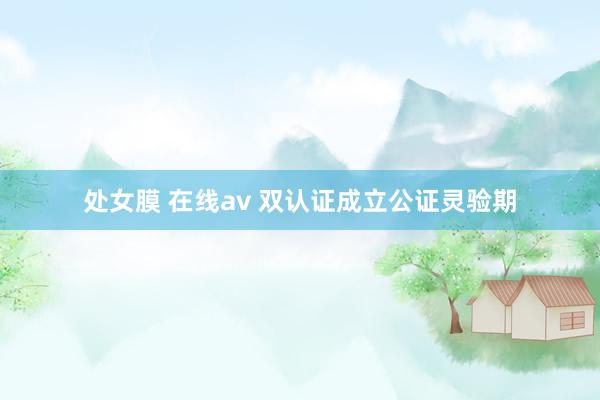 处女膜 在线av 双认证成立公证灵验期